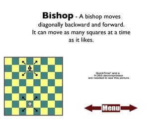 Bishop  - A bishop moves diagonally backward and forward. It can move as many squares at a time as it likes. 