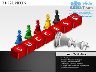 CHESS PIECES




                                                       Your Text Here
                                           •   Your Text Goes here
                                           •   Download this awesome diagram
                                           •   Bring your presentation to life
                                           •   Capture your audience’s attention
                                           •   All images are 100% editable in powerpoint
                                           •   Pitch your ideas convincingly
Unlimited downloads at www.slideteam.net
 