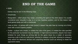 END OF THE GAME
 WIN
Games may be won in the following ways:
• Checkmate
• Resignation – either player may resign, conceding the game to the other player. It is usually
considered poor etiquette to play on in a truly hopeless position, and for this reason high
level games rarely end with a checkmate.
• Loss on time – in games with a time control, a player may also lose by running out of time,
even with a much superior position.
• Forfeit – a player who cheats, or violates the rules of the game, or violates the rules specified
for the particular tournament may be forfeited. In high level tournaments, players have been
forfeited for such things as arriving late for the game (even by a matter of seconds),
receiving a call or text on a cell phone, refusing to undergo a drug test, refusing to undergo a
body search for electronic devices and unsporting behavior (such as refusing to shake the
opponent's hand).
 