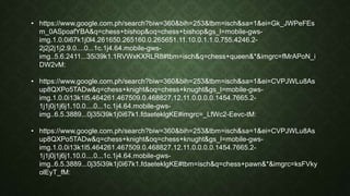 • https://www.google.com.ph/search?biw=360&bih=253&tbm=isch&sa=1&ei=Gk_JWPeFEs
m_0ASpoafYBA&q=chess+bishop&oq=chess+bishop&gs_l=mobile-gws-
img.1.0.0i67k1j0l4.261650.265160.0.265651.11.10.0.1.1.0.755.4246.2-
2j2j2j1j2.9.0....0...1c.1j4.64.mobile-gws-
img..5.6.2411...35i39k1.1RVWxKXRLR8#tbm=isch&q=chess+queen&*&imgrc=fMrAPoN_i
DW2vM:
• https://www.google.com.ph/search?biw=360&bih=253&tbm=isch&sa=1&ei=CVPJWLu8As
up8QXPo5TADw&q=chess+knight&oq=chess+knught&gs_l=mobile-gws-
img.1.0.0i13k1l5.464261.467509.0.468827.12.11.0.0.0.0.1454.7665.2-
1j1j0j1j6j1.10.0....0...1c.1j4.64.mobile-gws-
img..6.5.3889...0j35i39k1j0i67k1.fdaeteklgKE#imgrc=_LfWc2-Eevc-tM:
• https://www.google.com.ph/search?biw=360&bih=253&tbm=isch&sa=1&ei=CVPJWLu8As
up8QXPo5TADw&q=chess+knight&oq=chess+knught&gs_l=mobile-gws-
img.1.0.0i13k1l5.464261.467509.0.468827.12.11.0.0.0.0.1454.7665.2-
1j1j0j1j6j1.10.0....0...1c.1j4.64.mobile-gws-
img..6.5.3889...0j35i39k1j0i67k1.fdaeteklgKE#tbm=isch&q=chess+pawn&*&imgrc=ksFVky
olEyT_fM:
 