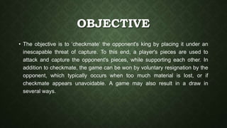 OBJECTIVE
• The objective is to ‘checkmate‘ the opponent's king by placing it under an
inescapable threat of capture. To this end, a player's pieces are used to
attack and capture the opponent's pieces, while supporting each other. In
addition to checkmate, the game can be won by voluntary resignation by the
opponent, which typically occurs when too much material is lost, or if
checkmate appears unavoidable. A game may also result in a draw in
several ways.
 