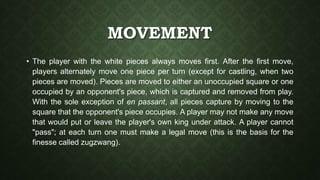 MOVEMENT
• The player with the white pieces always moves first. After the first move,
players alternately move one piece per turn (except for castling, when two
pieces are moved). Pieces are moved to either an unoccupied square or one
occupied by an opponent's piece, which is captured and removed from play.
With the sole exception of en passant, all pieces capture by moving to the
square that the opponent's piece occupies. A player may not make any move
that would put or leave the player's own king under attack. A player cannot
"pass"; at each turn one must make a legal move (this is the basis for the
finesse called zugzwang).
 