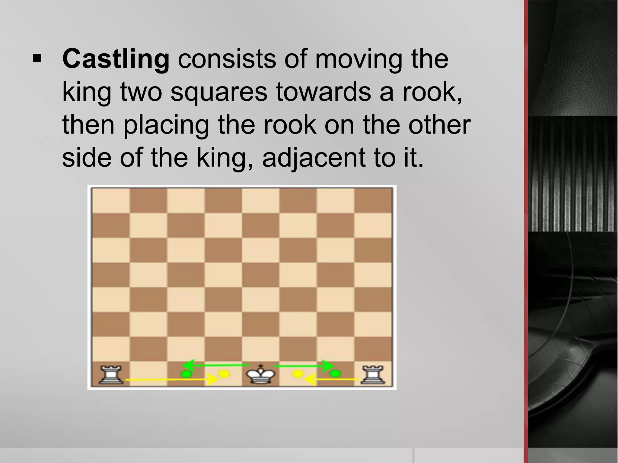  Castling consists of moving the
king two squares towards a rook,
then placing the rook on the other
side of the king, adjacent to it.
 