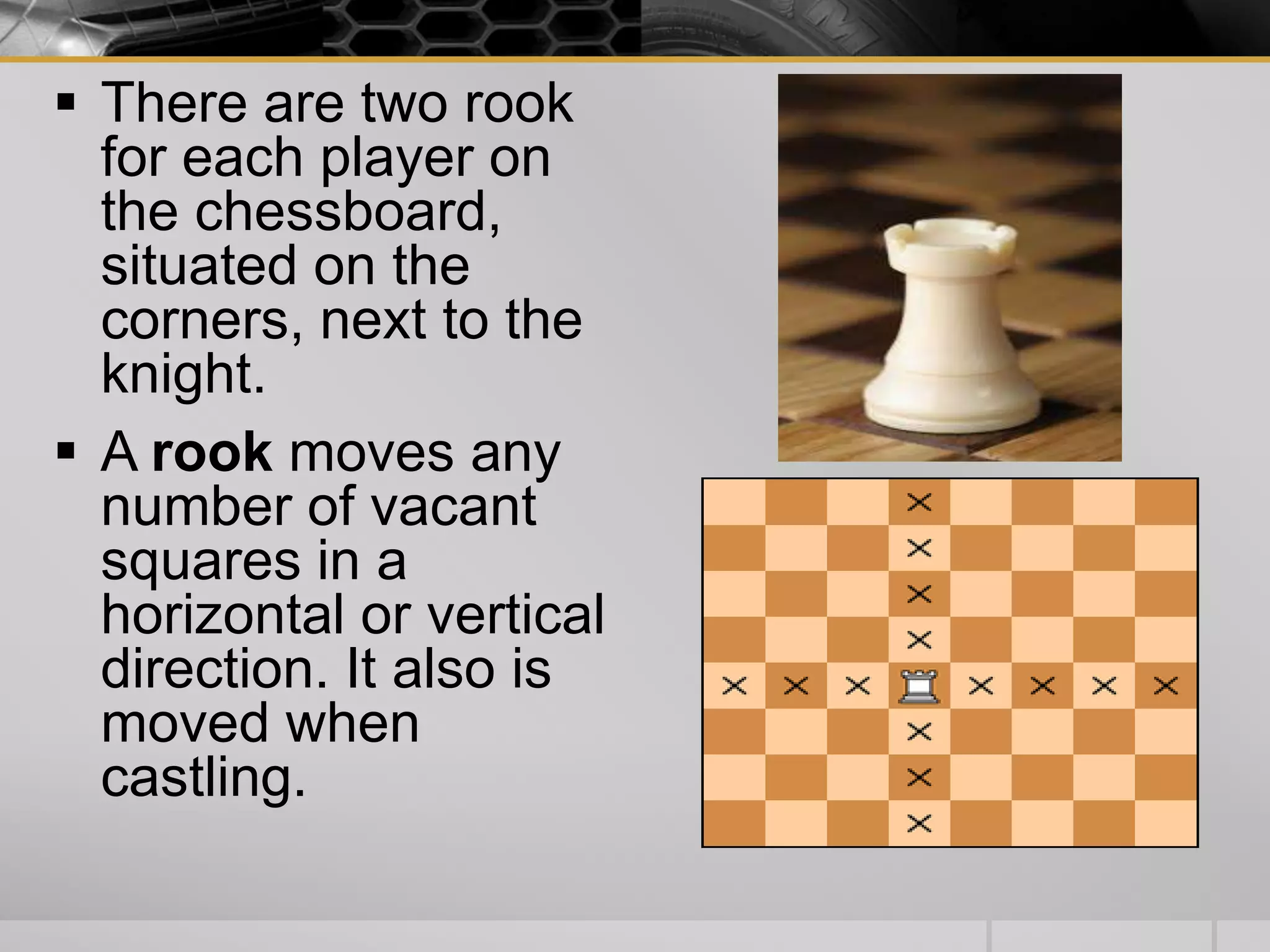  There are two rook
for each player on
the chessboard,
situated on the
corners, next to the
knight.
 A rook moves any
number of vacant
squares in a
horizontal or vertical
direction. It also is
moved when
castling.
 