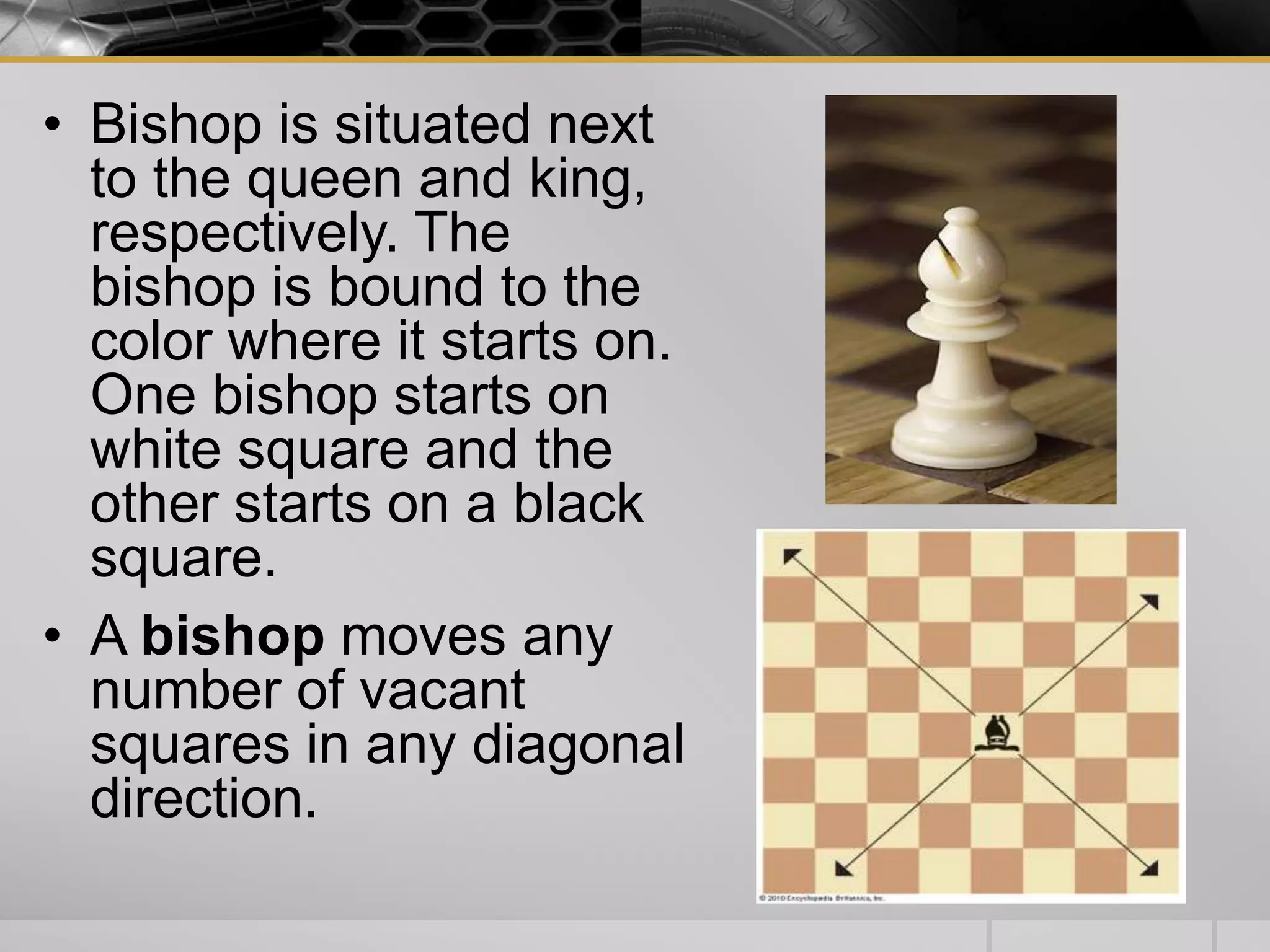 • Bishop is situated next
to the queen and king,
respectively. The
bishop is bound to the
color where it starts on.
One bishop starts on
white square and the
other starts on a black
square.
• A bishop moves any
number of vacant
squares in any diagonal
direction.
 