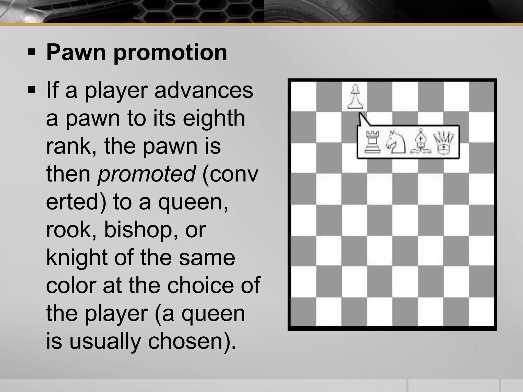  Pawn promotion
 If a player advances
a pawn to its eighth
rank, the pawn is
then promoted (conv
erted) to a queen,
rook, bishop, or
knight of the same
color at the choice of
the player (a queen
is usually chosen).
 