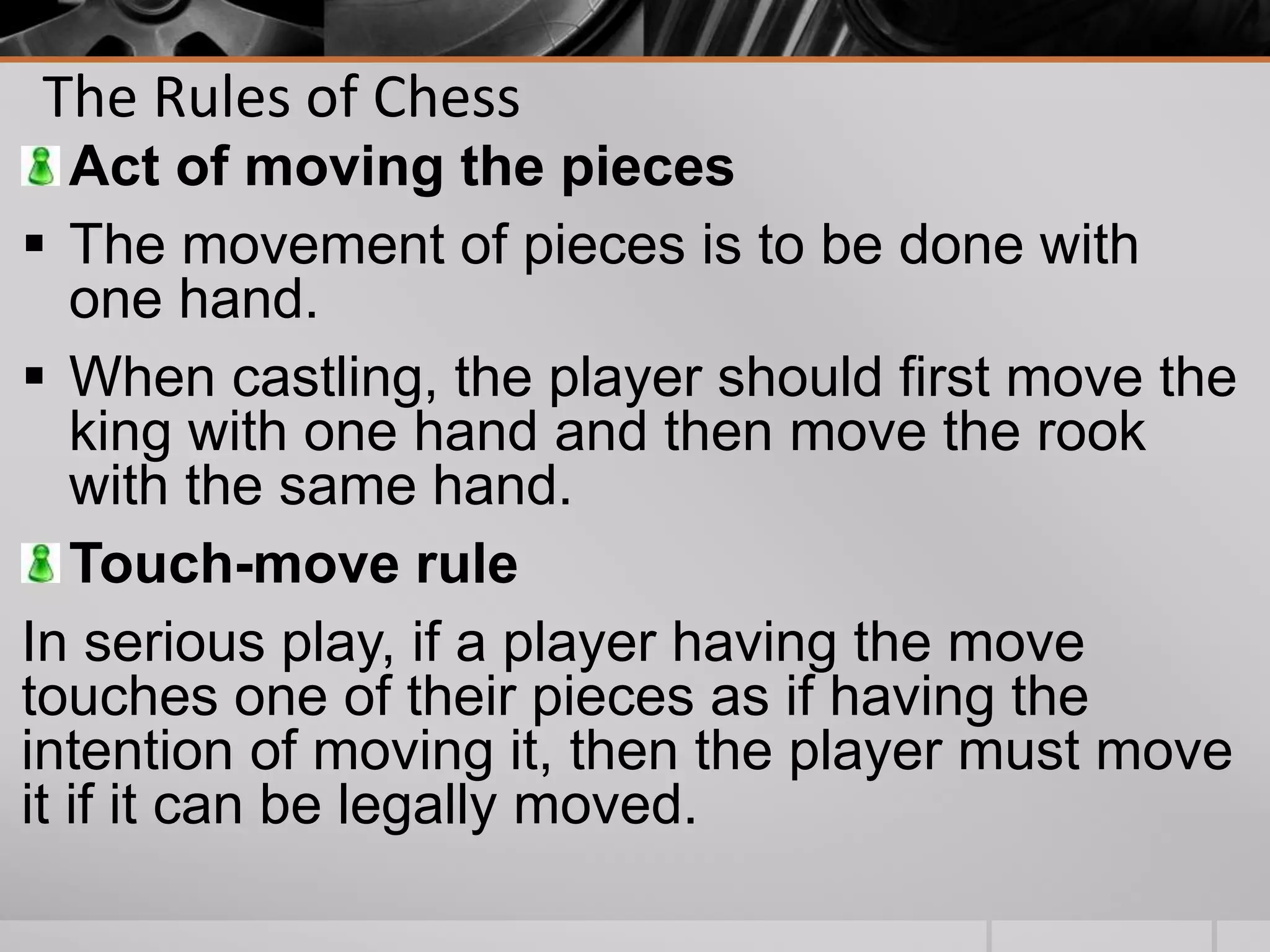 The Rules of Chess
Act of moving the pieces
 The movement of pieces is to be done with
one hand.
 When castling, the player should first move the
king with one hand and then move the rook
with the same hand.
Touch-move rule
In serious play, if a player having the move
touches one of their pieces as if having the
intention of moving it, then the player must move
it if it can be legally moved.
 