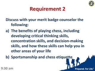 Requirement 2
Discuss with your merit badge counselor the
following:
a) The benefits of playing chess, including
developin...