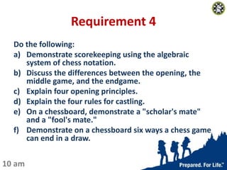 Requirement 4
Do the following:
a) Demonstrate scorekeeping using the algebraic
system of chess notation.
b) Discuss the d...