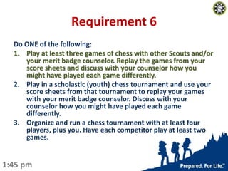 Requirement 6
Do ONE of the following:
1. Play at least three games of chess with other Scouts and/or
your merit badge cou...