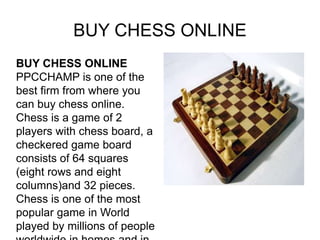 BUY CHESS ONLINE
BUY CHESS ONLINE
PPCCHAMP is one of the
best firm from where you
can buy chess online.
Chess is a game of 2
players with chess board, a
checkered game board
consists of 64 squares
(eight rows and eight
columns)and 32 pieces.
Chess is one of the most
popular game in World
played by millions of people
 