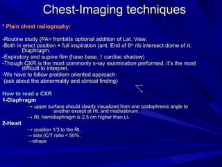 Chest-Imaging techniques *  Plain chest radiography: -Routine study (PA= frontal)± optional addition of Lat. View. -Both in erect position + full inspiration (ant. End of 6 th  rib intersect dome of rt. Diaphragm. -Expiratory and supine film (hase base, ↑ cardiac shadow) -Though CXR is the most commonly x-ray examination performed, it’s the most difficult to interpret. -We have to follow problem oriented approach: (ask about the abnormality and clinical finding) How to read a CXR 1-Diaphragm  ->  upper surface should clearly visualized from one costophrenic angle to  another except at Ht. and mediastinum. ->  Rt. hemidiaphragm   is 2.5 cm higher than Lt. 2-Heart ->  position 1/3 to the Rt. ->  size (C/T ratio < 50%.  -> shape 