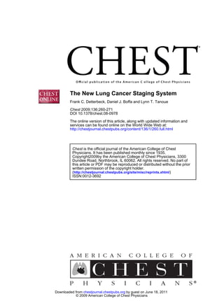 DOI 10.1378/chest.08-0978
2009;136;260-271Chest
Frank C. Detterbeck, Daniel J. Boffa and Lynn T. Tanoue
The New Lung Cancer Staging System
http://chestjournal.chestpubs.org/content/136/1/260.full.html
services can be found online on the World Wide Web at:
The online version of this article, along with updated information and
ISSN:0012-3692
)http://chestjournal.chestpubs.org/site/misc/reprints.xhtml(
written permission of the copyright holder.
this article or PDF may be reproduced or distributed without the prior
Dundee Road, Northbrook, IL 60062. All rights reserved. No part of
Copyright2009by the American College of Chest Physicians, 3300
Physicians. It has been published monthly since 1935.
is the official journal of the American College of ChestChest
© 2009 American College of Chest Physicians
by guest on June 18, 2011chestjournal.chestpubs.orgDownloaded from
 