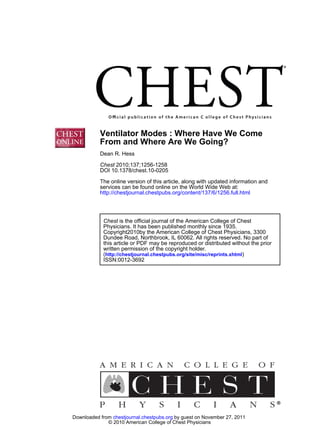 Ventilator Modes : Where Have We Come
           From and Where Are We Going?
           Dean R. Hess

           Chest 2010;137;1256-1258
           DOI 10.1378/chest.10-0205
           The online version of this article, along with updated information and
           services can be found online on the World Wide Web at:
           http://chestjournal.chestpubs.org/content/137/6/1256.full.html




            Chest is the official journal of the American College of Chest
            Physicians. It has been published monthly since 1935.
            Copyright2010by the American College of Chest Physicians, 3300
            Dundee Road, Northbrook, IL 60062. All rights reserved. No part of
            this article or PDF may be reproduced or distributed without the prior
            written permission of the copyright holder.
            (http://chestjournal.chestpubs.org/site/misc/reprints.xhtml)
            ISSN:0012-3692




Downloaded from chestjournal.chestpubs.org by guest on November 27, 2011
              © 2010 American College of Chest Physicians
 