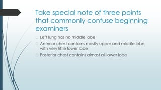 Take special note of three points
that commonly confuse beginning
examiners
� Left lung has no middle lobe
� Anterior chest contains mostly upper and middle lobe
with very little lower lobe
� Posterior chest contains almost all lower lobe
 