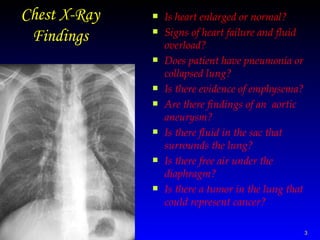 Chest X-Ray Findings Is heart enlarged or normal?  Signs of heart failure and fluid overload?  Does patient have pneumonia or collapsed lung?  Is there evidence of emphysema?  Are there findings of an  aortic aneurysm?  Is there fluid in the sac that surrounds the lung?  Is there free air under the diaphragm?  Is there a tumor in the lung that could represent cancer?  