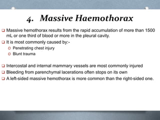 4. Massive Haemothorax
 Massive hemothorax results from the rapid accumulation of more than 1500
mL or one third of blood or more in the pleural cavity.
 It is most commonly caused by:-
O Penetrating chest injury
O Blunt trauma
 Intercostal and internal mammary vessels are most commonly injured
 Bleeding from parenchymal lacerations often stops on its own
 A left-sided massive hemothorax is more common than the right-sided one.
 