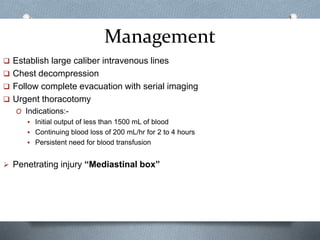Management
 Establish large caliber intravenous lines
 Chest decompression
 Follow complete evacuation with serial imaging
 Urgent thoracotomy
O Indications:-
 Initial output of less than 1500 mL of blood
 Continuing blood loss of 200 mL/hr for 2 to 4 hours
 Persistent need for blood transfusion
 Penetrating injury “Mediastinal box”
 