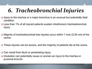6. Tracheobronchial Injuries
 Injury to the trachea or a major bronchus is an unusual but potentially fatal
condition.
 Less than 1% of all injured patients sustain intrathoracic tracheobronchial
injury.
 Majority of tracheobronchial tree injuries occur within 1 inch (2.54 cm) of the
carina.
 These injuries can be severe, and the majority of patients die at the scene.
 Can result from blunt or penetrating injury.
 Intubation can potentially cause or worsen an injury to the trachea or
proximal bronchi.
 