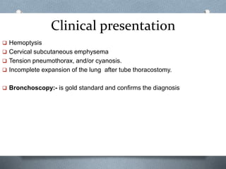 Clinical presentation
 Hemoptysis
 Cervical subcutaneous emphysema
 Tension pneumothorax, and/or cyanosis.
 Incomplete expansion of the lung after tube thoracostomy.
 Bronchoscopy:- is gold standard and confirms the diagnosis
 