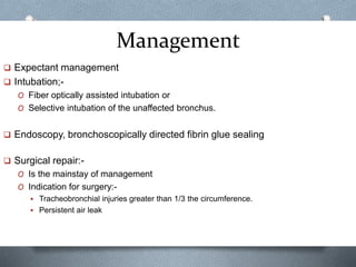 Management
 Expectant management
 Intubation;-
O Fiber optically assisted intubation or
O Selective intubation of the unaffected bronchus.
 Endoscopy, bronchoscopically directed fibrin glue sealing
 Surgical repair:-
O Is the mainstay of management
O Indication for surgery:-
 Tracheobronchial injuries greater than 1/3 the circumference.
 Persistent air leak
 