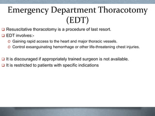 Emergency Department Thoracotomy
(EDT)
 Resuscitative thoracotomy is a procedure of last resort.
 EDT involves:-
O Gaining rapid access to the heart and major thoracic vessels.
O Control exsanguinating hemorrhage or other life-threatening chest injuries.
 It is discouraged if appropriately trained surgeon is not available.
 It is restricted to patients with specific indications
 