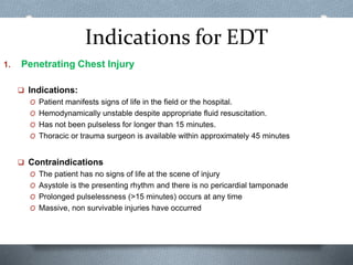 Indications for EDT
1. Penetrating Chest Injury
 Indications:
O Patient manifests signs of life in the field or the hospital.
O Hemodynamically unstable despite appropriate fluid resuscitation.
O Has not been pulseless for longer than 15 minutes.
O Thoracic or trauma surgeon is available within approximately 45 minutes
 Contraindications
O The patient has no signs of life at the scene of injury
O Asystole is the presenting rhythm and there is no pericardial tamponade
O Prolonged pulselessness (>15 minutes) occurs at any time
O Massive, non survivable injuries have occurred
 