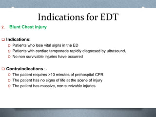Indications for EDT
2. Blunt Chest injury
 Indications:
O Patients who lose vital signs in the ED
O Patients with cardiac tamponade rapidly diagnosed by ultrasound.
O No non survivable injuries have occurred
 Contraindications :-
O The patient requires >10 minutes of prehospital CPR
O The patient has no signs of life at the scene of injury
O The patient has massive, non survivable injuries
 