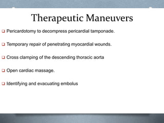 Therapeutic Maneuvers
 Pericardotomy to decompress pericardial tamponade.
 Temporary repair of penetrating myocardial wounds.
 Cross clamping of the descending thoracic aorta
 Open cardiac massage.
 Identifying and evacuating embolus
 