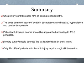 Summary
 Chest injury contributes for 75% of trauma related deaths.
 The three common cause of death in such patients are hypoxia, hypovolemia
and cardiac tamponade.
 Patient with thoracic trauma should be approached according to ATLS
principles.
 primary survey should address the six lethal threats of chest injury.
 Only 10-15% of patients with thoracic injury require surgical intervention.
 
