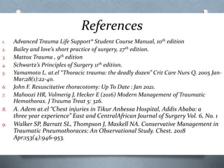 References
1. Advanced Trauma Life Support® Student Course Manual, 10th edition
2. Bailey and love’s short practice of surgery, 27th edition.
3. Mattox Trauma , 9th edition
4. Schwartz’s Principles of Surgery 11th edition.
5. Yamamoto L. at.el “Thoracic trauma: the deadly dozen” Crit Care Nurs Q. 2005 Jan-
Mar;28(1):22-40.
6. John F. Resuscitative thoracotomy: Up To Date : Jan 2021.
7. Mahoozi HR, Volmerig J, Hecker E (2016) Modern Management of Traumatic
Hemothorax. J Trauma Treat 5: 326.
8. A. Adem at.el “Chest injuries in Tikur Anbessa Hospital, Addis Ababa: a
three year experience” East and CentralAfrican Journal of Surgery Vol. 6, No. 1
9. Walker SP, Barratt SL, Thompson J, Maskell NA. Conservative Management in
Traumatic Pneumothoraces: An Observational Study. Chest. 2018
Apr;153(4):946-953.
 