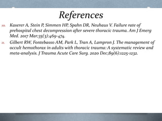 References
10. Kaserer A, Stein P, Simmen HP, Spahn DR, Neuhaus V. Failure rate of
prehospital chest decompression after severe thoracic trauma. Am J Emerg
Med. 2017 Mar;35(3):469-474.
11. Gilbert RW, Fontebasso AM, Park L, Tran A, Lampron J. The management of
occult hemothorax in adults with thoracic trauma: A systematic review and
meta-analysis. J Trauma Acute Care Surg. 2020 Dec;89(6):1225-1232.
 