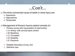 …Con’t…
 The three commonest cause of death in chest injury are:
O Hypoxemia
O Hypovolemia
O Tamponade
 Management of thoracic trauma patient consists of:-
1. Primary survey with resuscitation of vital function
O A: Airway -with cervical spine control
O B: Breathing
O C: Circulation
O D: Disability
O E: Exposure
2. Detailed secondary survey, and
3. Definitive care
 