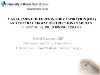 MANAGEMENT OF FOREIGN BODY ASPIRATION (FBA)
AND CENTRAL AIRWAY OBSTRUCTION IN ADULTS :
FIBROPTIC vs. RIGID BRONCHOSCOPY
Bassel Ericsoussi, MD
Pulmonary and Critical Care Fellow
University of Illinois Medical Center at Chicago
 