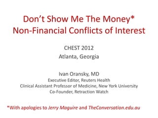Don’t Show Me The Money*
  Non-Financial Conflicts of Interest
                           CHEST 2012
                         Atlanta, Georgia

                         Ivan Oransky, MD
                     Executive Editor, Reuters Health
     Clinical Assistant Professor of Medicine, New York University
                      Co-Founder, Retraction Watch


*With apologies to Jerry Maguire and TheConversation.edu.au
 