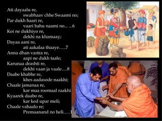Ati dayaalu re,
        swabhaav chhe Swaami no;
Par dukh haari re,
        vaari bahu naami no... ...6
Koi ne dukhiyo re,
        dekhi na khamaay;
Dayaa aani re,
        ati aakalaa thaaye…..7
Anna dhan vastra re,
        aapi ne dukh taale;
Karunaa drashti re,
        dekhi vaan ja vaale….8
Daabe khabhe re,
        khes aadasode naakhi;
Chaale jamanaa re,
        kar maa roomaal raakhi…. 9
Kyaarek daabo re,
        kar ked upar meli;
Chaale vahaalo re;
        Premaanand no heli…..10
 