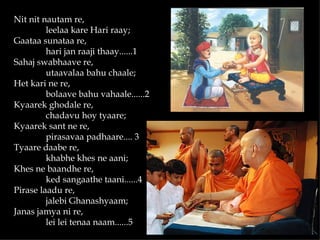 Nit nit nautam re,
         leelaa kare Hari raay;
Gaataa sunataa re,
         hari jan raaji thaay......1
Sahaj swabhaave re,
         utaavalaa bahu chaale;
Het kari ne re,
         bolaave bahu vahaale......2
Kyaarek ghodale re,
         chadavu hoy tyaare;
Kyaarek sant ne re,
         pirasavaa padhaare.... 3
Tyaare daabe re,
         khabhe khes ne aani;
Khes ne baandhe re,
         ked sangaathe taani......4
Pirase laadu re,
         jalebi Ghanashyaam;
Janas jamya ni re,
         lei lei tenaa naam......5
 