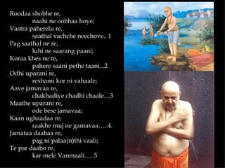 Roodaa shobhe re,
        naahi ne oobhaa hoye;
Vastra paherelu re,
        saathal vachche neechove.. 1
Pag saathal ne re,
        luhi ne saarang paani;
Koraa khes ne re,
        pahere saani pethe taani...2
Odhi uparani re,
        reshami kor ni vahaale;
Aave jamavaa re,
        chakhadiye chadhi chaale…3
Maathe uparani re,
        ode bese jamavaa;
Kaan ughaadaa re,
        raakhe muj ne gamavaa…..4.
Jamataa daabaa re,
        pag ni palaa(n)thi vaali;
Te par daabo re,
        kar mele Vanmaali…..5
 