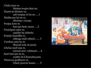 Chalu kare re,
        Mohan trupta thai ne;
Daant ne khotare re,
        sali roopaa ni lai ne…..1
Mukhvaas lai ne re,
        dholaiye viraaje;
Poojaa kare re,
        hari jan hete zaaze…..2
Paa(n)pan upar re,
        aa(n)to lai alabelo;
Fe(n)to baandhe re,
        chhogu meli chhelo ...... 3
Varshaa rutu ne re,
        Sharad rutu ne jaani;
Ghelaa nadi naa re,
        nirmal neer vakhaani…..4
Sant hari jan ne re,
        saathe lai Ghanashyaam;
Nhaavaa padhaare re,
        Ghele pooran kaam... .. .5
 