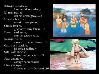 Bahu jal kreedaa re,
         karataa jal maa nhaay;
Jal maa taali re
         dai ne kirtan gaay.......6
Nhaaine baare re,
         nisari vastra peheri;
Ghode besi re,
         gher aave rang leheri......7
Paavan yash ne re,
         hari jan gaataa aave;
Jivan joi ne re,
         aanand ur na samaave......8
Gadhapur vaasi re,
         joi ne jag aadhaar;
Safal kare chhe re,
         nenaa vaaram vaar... ...9
Aavi viraaje re,
         osariye bahu naami;
Dholiyaa upar re,
         Premaanand na Swaami...10
 
