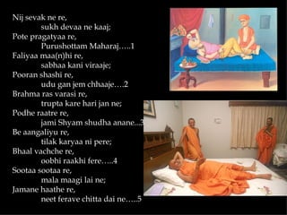 Nij sevak ne re,
        sukh devaa ne kaaj;
Pote pragatyaa re,
        Purushottam Maharaj…..1
Faliyaa maa(n)hi re,
        sabhaa kani viraaje;
Pooran shashi re,
        udu gan jem chhaaje….2
Brahma ras varasi re,
        trupta kare hari jan ne;
Podhe raatre re,
        jami Shyam shudha anane...3
Be aangaliyu re,
        tilak karyaa ni pere;
Bhaal vachche re,
        oobhi raakhi fere…..4
Sootaa sootaa re,
        mala maagi lai ne;
Jamane haathe re,
        neet ferave chitta dai ne…..5
 