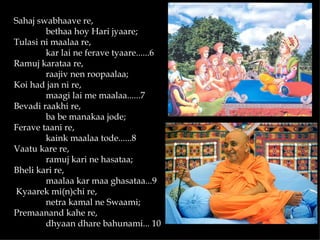 Sahaj swabhaave re,
        bethaa hoy Hari jyaare;
Tulasi ni maalaa re,
        kar lai ne ferave tyaare......6
Ramuj karataa re,
        raajiv nen roopaalaa;
Koi had jan ni re,
        maagi lai me maalaa......7
Bevadi raakhi re,
        ba be manakaa jode;
Ferave taani re,
        kaink maalaa tode......8
Vaatu kare re,
        ramuj kari ne hasataa;
Bheli kari re,
        maalaa kar maa ghasataa...9
Kyaarek mi(n)chi re,
        netra kamal ne Swaami;
Premaanand kahe re,
        dhyaan dhare bahunami... 10
 