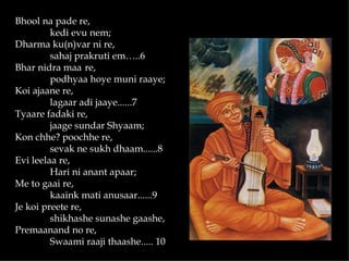 Bhool na pade re,
         kedi evu nem;
Dharma ku(n)var ni re,
         sahaj prakruti em…..6
Bhar nidra maa re,
         podhyaa hoye muni raaye;
Koi ajaane re,
         lagaar adi jaaye......7
Tyaare fadaki re,
         jaage sundar Shyaam;
Kon chhe? poochhe re,
         sevak ne sukh dhaam......8
Evi leelaa re,
         Hari ni anant apaar;
Me to gaai re,
         kaaink mati anusaar......9
Je koi preete re,
         shikhashe sunashe gaashe,
Premaanand no re,
         Swaami raaji thaashe..... 10
 