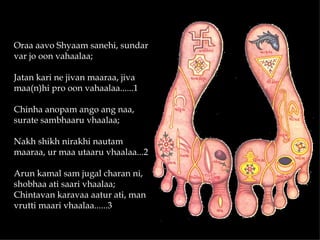 Oraa aavo Shyaam sanehi, sundar
var jo oon vahaalaa;

Jatan kari ne jivan maaraa, jiva
maa(n)hi pro oon vahaalaa......1

Chinha anopam ango ang naa,
surate sambhaaru vhaalaa;

Nakh shikh nirakhi nautam
maaraa, ur maa utaaru vhaalaa...2

Arun kamal sam jugal charan ni,
shobhaa ati saari vhaalaa;
Chintavan karavaa aatur ati, man
vrutti maari vhaalaa......3
 