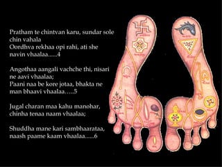 Pratham te chintvan karu, sundar sole
chin vahala
Oordhva rekhaa opi rahi, ati she
navin vhaalaa......4

Angothaa aangali vachche thi, nisari
ne aavi vhaalaa;
Paani naa be kore jotaa, bhakta ne
man bhaavi vhaalaa…..5

Jugal charan maa kahu manohar,
chinha tenaa naam vhaalaa;

Shuddha mane kari sambhaarataa,
naash paame kaam vhaalaa......6
 