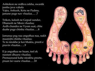 Ashtokon ne ordhva rekha, swastik
jambu java vahala
Vajra, Ankush, Ketu ne Padma,
jamane page nav vhaalaa..... .7

Trikon, kalash ne Gopad sundar,
Dhanush ne Meen vhaalaa;
Ardh chandra ne Vyom saat, chhe
daabe page chinha vhaalaa…..8

Jamanaa pag naa anguthaa naa, nakh
maa(n)hi chinha vhaalaa;
Te to nirakhe je koi bhakta, preeti e
pravin vhaalaa... ...9

E ja anguthaa ne baare, teel ek
nautam dhaaru vhaalaa;
Premaanand kahe nirakhu preete,
praan lai vaaru vhaalaa......10
 
 