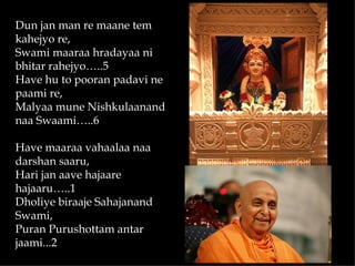Dun jan man re maane tem
kahejyo re,
Swami maaraa hradayaa ni
bhitar rahejyo…..5
Have hu to pooran padavi ne
paami re,
Malyaa mune Nishkulaanand
naa Swaami…..6
 
Have maaraa vahaalaa naa
darshan saaru,
Hari jan aave hajaare
hajaaru…..1
Dholiye biraaje Sahajanand
Swami,
Puran Purushottam antar
jaami...2
 
