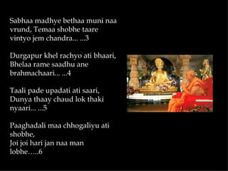 Sabhaa madhye bethaa muni naa
vrund, Temaa shobhe taare
vintyo jem chandra... ...3

Durgapur khel rachyo ati bhaari,
Bhelaa rame saadhu ane
brahmachaari... ...4

Taali pade upadati ati saari,
Dunya thaay chaud lok thaki
nyaari... ...5

Paaghadali maa chhogaliyu ati
shobhe,
Joi joi hari jan naa man
lobhe…..6
 