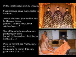 Podhe Prabhu sakal muni ke Shyaam,

Swaminarayan divya murti, santan ke
vishraam…..1

Akshar par anand ghan Prabhu, kiyo
he bhoo par thaam;
Jehi milat jan tarat maya, lahat
Akshardham…..2

Sharad Shesh Mahesh maha muni,
japat jehi gun naam;
Jas pad raj sheesh dhari dhari, hot jan
nishkaam…..3

Prem ke paryank par Prabhu, karat
sukh araam;
Muktanand nij charan dhig gun,
gavat aathu jaam......4
 