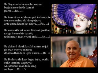 Re Shyaam tame saachu naanu,
beeju sarve dukh daayak
jaanu......Re......1

Re tam vinaa sukh sampat kahaave, te
to sarve mahaa dukh upajaave
ante emaa kaam koi naave......Re......2

Re moorakh lok mare bhataki, joothaa
sange haare shir pataki;
tethi maari man vrutti ataki......Re......3


Re akhand alaukik sukh saaru, re joi
joi man mohyu maaru;
dharaa dhan tam upar vaaru......Re 4

Re Brahma thi keet lagee joyu, joothu
sukh jaani ne vagovyu;
Muktanand man tam sang
mohyu......Re......5
 